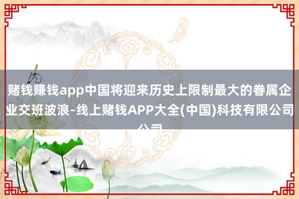 赌钱赚钱app中国将迎来历史上限制最大的眷属企业交班波浪-线上赌钱APP大全(中国)科技有限公司