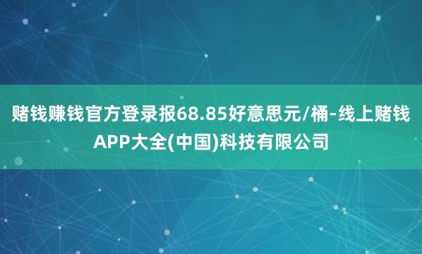 赌钱赚钱官方登录报68.85好意思元/桶-线上赌钱APP大全(中国)科技有限公司