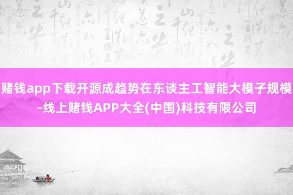 赌钱app下载开源成趋势在东谈主工智能大模子规模-线上赌钱APP大全(中国)科技有限公司