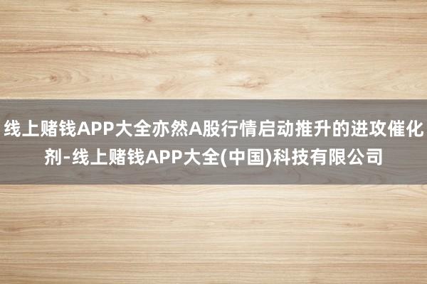 线上赌钱APP大全亦然A股行情启动推升的进攻催化剂-线上赌钱APP大全(中国)科技有限公司