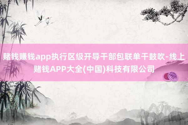赌钱赚钱app执行区级开导干部包联单干鼓吹-线上赌钱APP大全(中国)科技有限公司