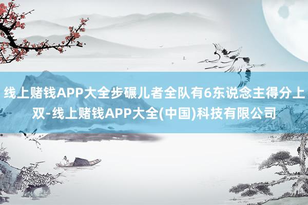 线上赌钱APP大全步碾儿者全队有6东说念主得分上双-线上赌钱APP大全(中国)科技有限公司