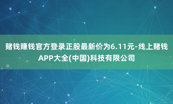 赌钱赚钱官方登录正股最新价为6.11元-线上赌钱APP大全(中国)科技有限公司