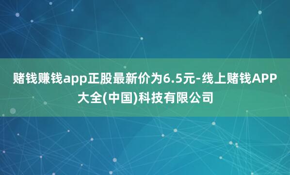 赌钱赚钱app正股最新价为6.5元-线上赌钱APP大全(中国)科技有限公司