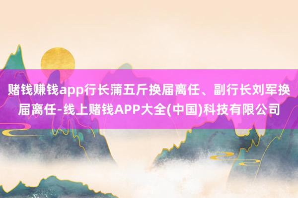 赌钱赚钱app行长蒲五斤换届离任、副行长刘军换届离任-线上赌钱APP大全(中国)科技有限公司