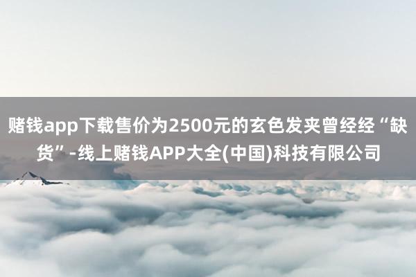 赌钱app下载售价为2500元的玄色发夹曾经经“缺货”-线上赌钱APP大全(中国)科技有限公司