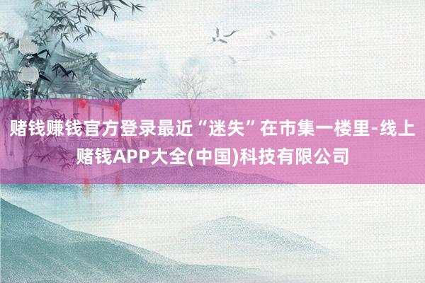 赌钱赚钱官方登录最近“迷失”在市集一楼里-线上赌钱APP大全(中国)科技有限公司