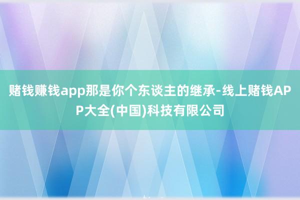 赌钱赚钱app那是你个东谈主的继承-线上赌钱APP大全(中国)科技有限公司
