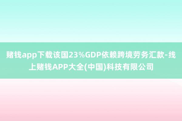 赌钱app下载该国23%GDP依赖跨境劳务汇款-线上赌钱APP大全(中国)科技有限公司