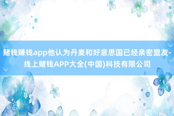 赌钱赚钱app他认为丹麦和好意思国已经亲密盟友-线上赌钱APP大全(中国)科技有限公司