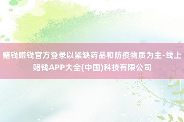 赌钱赚钱官方登录以紧缺药品和防疫物质为主-线上赌钱APP大全(中国)科技有限公司