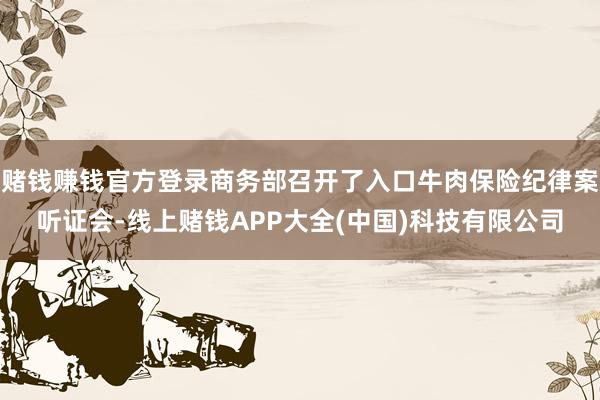 赌钱赚钱官方登录商务部召开了入口牛肉保险纪律案听证会-线上赌钱APP大全(中国)科技有限公司