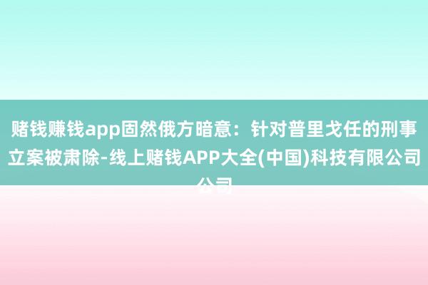赌钱赚钱app固然俄方暗意：针对普里戈任的刑事立案被肃除-线上赌钱APP大全(中国)科技有限公司