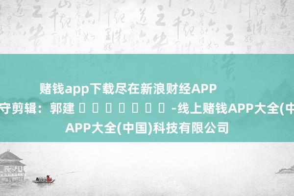 赌钱app下载尽在新浪财经APP            						职守剪辑：郭建 							-线上赌钱APP大全(中国)科技有限公司