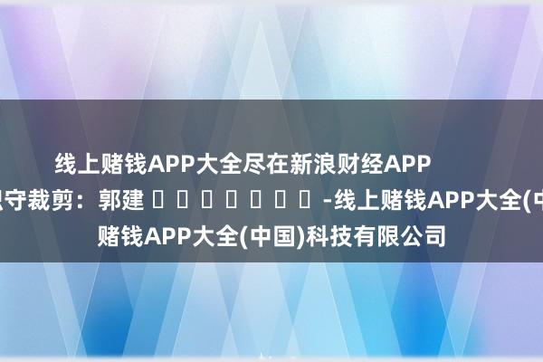 线上赌钱APP大全尽在新浪财经APP            						职守裁剪：郭建 							-线上赌钱APP大全(中国)科技有限公司