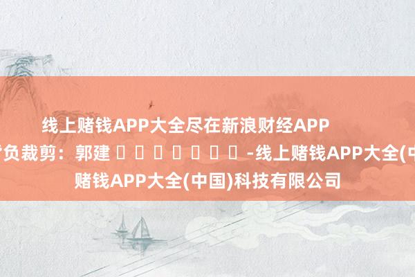 线上赌钱APP大全尽在新浪财经APP            						背负裁剪：郭建 							-线上赌钱APP大全(中国)科技有限公司