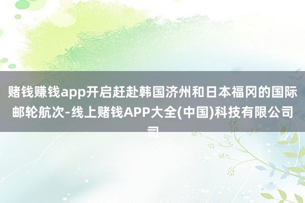 赌钱赚钱app开启赶赴韩国济州和日本福冈的国际邮轮航次-线上赌钱APP大全(中国)科技有限公司