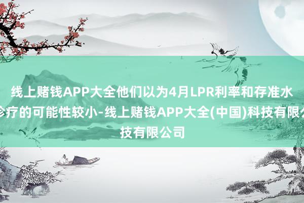 线上赌钱APP大全他们以为4月LPR利率和存准水平诊疗的可能性较小-线上赌钱APP大全(中国)科技有限公司