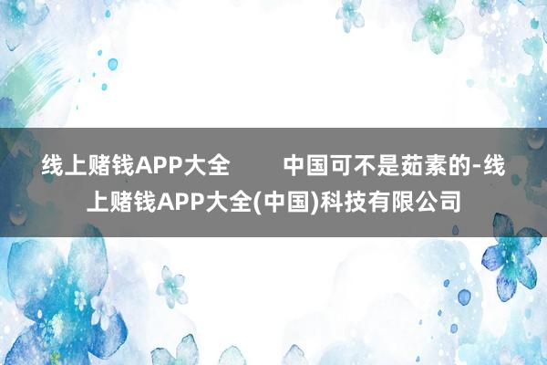 线上赌钱APP大全        中国可不是茹素的-线上赌钱APP大全(中国)科技有限公司