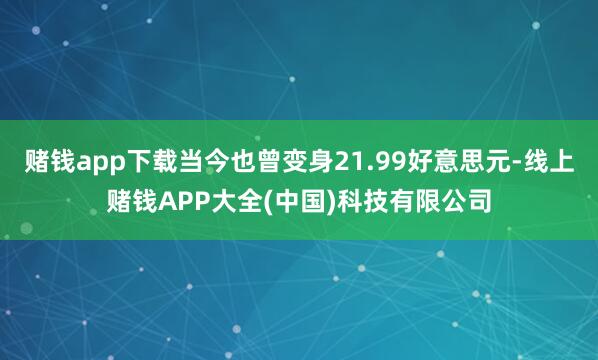 赌钱app下载当今也曾变身21.99好意思元-线上赌钱APP大全(中国)科技有限公司
