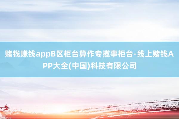 赌钱赚钱appB区柜台算作专揽事柜台-线上赌钱APP大全(中国)科技有限公司