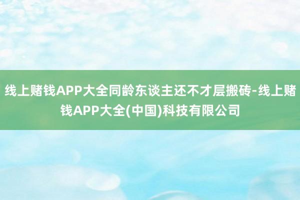 线上赌钱APP大全同龄东谈主还不才层搬砖-线上赌钱APP大全(中国)科技有限公司