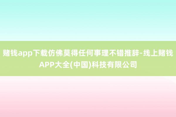 赌钱app下载仿佛莫得任何事理不错推辞-线上赌钱APP大全(中国)科技有限公司