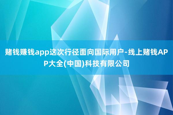 赌钱赚钱app这次行径面向国际用户-线上赌钱APP大全(中国)科技有限公司