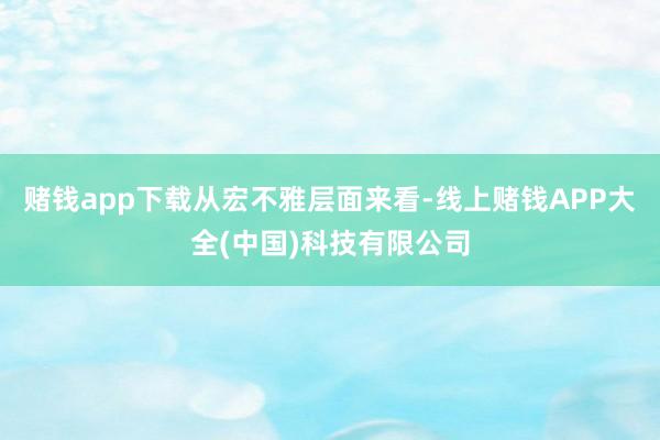赌钱app下载　　从宏不雅层面来看-线上赌钱APP大全(中国)科技有限公司