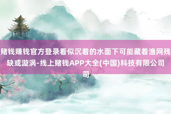 赌钱赚钱官方登录看似沉着的水面下可能藏着渔网残缺或漩涡-线上赌钱APP大全(中国)科技有限公司