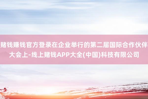 赌钱赚钱官方登录在企业举行的第二届国际合作伙伴大会上-线上赌钱APP大全(中国)科技有限公司