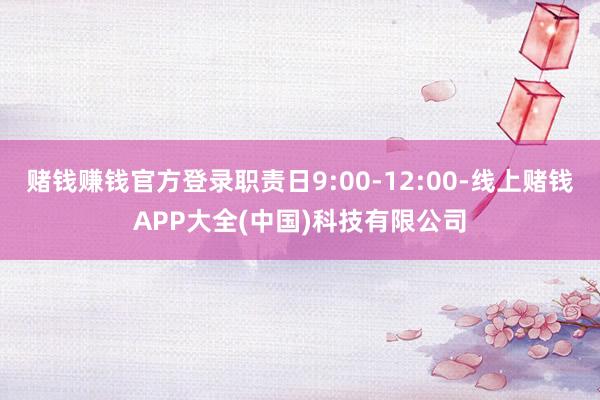 赌钱赚钱官方登录职责日9:00-12:00-线上赌钱APP大全(中国)科技有限公司