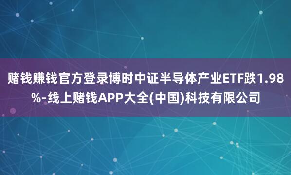 赌钱赚钱官方登录博时中证半导体产业ETF跌1.98%-线上赌钱APP大全(中国)科技有限公司
