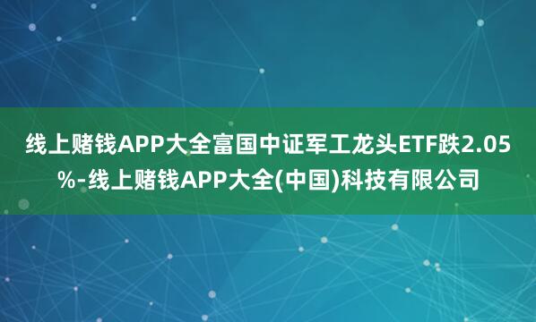 线上赌钱APP大全富国中证军工龙头ETF跌2.05%-线上赌钱APP大全(中国)科技有限公司