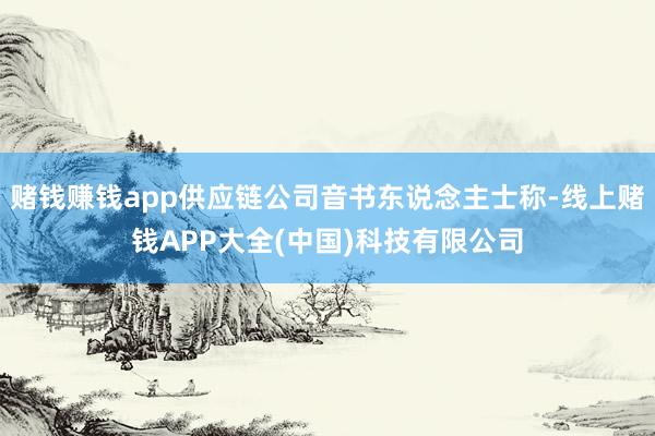 赌钱赚钱app供应链公司音书东说念主士称-线上赌钱APP大全(中国)科技有限公司