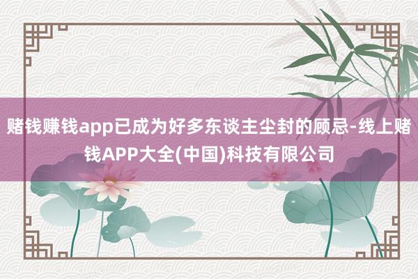 赌钱赚钱app已成为好多东谈主尘封的顾忌-线上赌钱APP大全(中国)科技有限公司