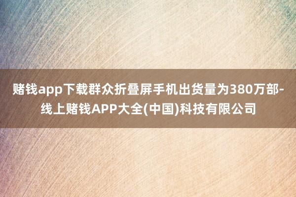 赌钱app下载群众折叠屏手机出货量为380万部-线上赌钱APP大全(中国)科技有限公司