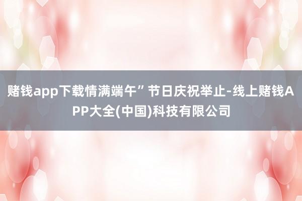 赌钱app下载情满端午”节日庆祝举止-线上赌钱APP大全(中国)科技有限公司