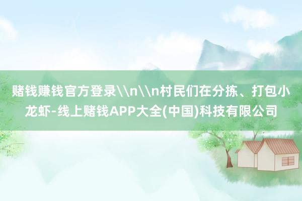 赌钱赚钱官方登录\n\n村民们在分拣、打包小龙虾-线上赌钱APP大全(中国)科技有限公司