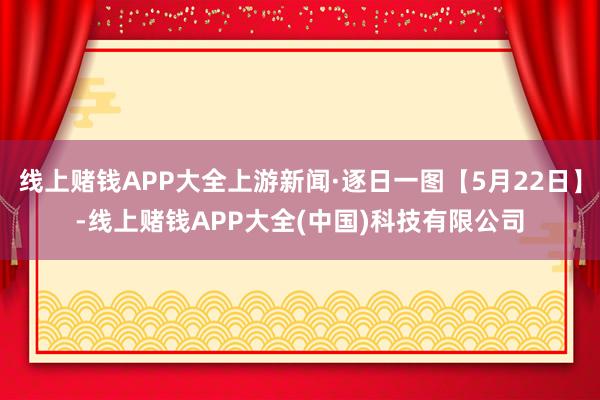 线上赌钱APP大全上游新闻·逐日一图【5月22日】-线上赌钱APP大全(中国)科技有限公司