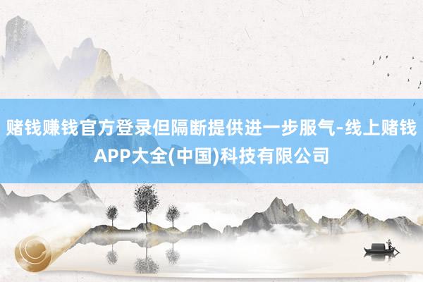 赌钱赚钱官方登录但隔断提供进一步服气-线上赌钱APP大全(中国)科技有限公司