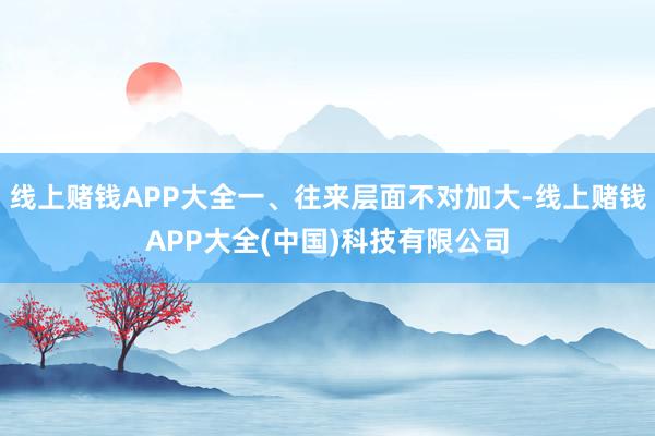 线上赌钱APP大全一、往来层面不对加大-线上赌钱APP大全(中国)科技有限公司