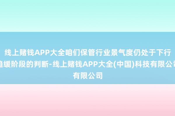线上赌钱APP大全咱们保管行业景气度仍处于下行趋缓阶段的判断-线上赌钱APP大全(中国)科技有限公司