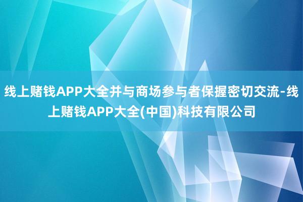 线上赌钱APP大全并与商场参与者保握密切交流-线上赌钱APP大全(中国)科技有限公司