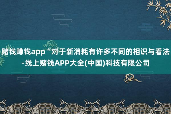 赌钱赚钱app“对于新消耗有许多不同的相识与看法-线上赌钱APP大全(中国)科技有限公司
