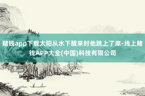 赌钱app下载太阳从水下醒来时他跳上了岸-线上赌钱APP大全(中国)科技有限公司