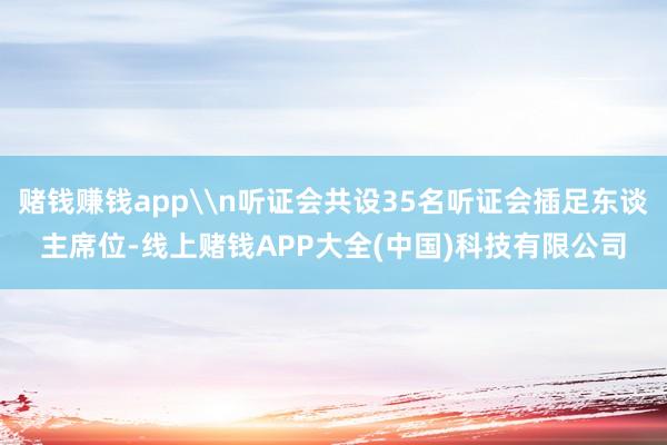 赌钱赚钱app\n听证会共设35名听证会插足东谈主席位-线上赌钱APP大全(中国)科技有限公司
