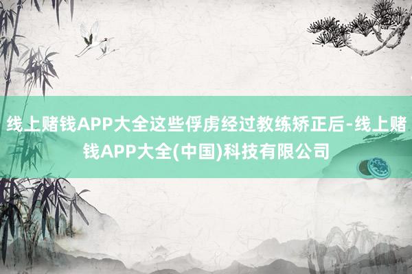 线上赌钱APP大全这些俘虏经过教练矫正后-线上赌钱APP大全(中国)科技有限公司