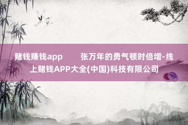 赌钱赚钱app        张万年的勇气顿时倍增-线上赌钱APP大全(中国)科技有限公司