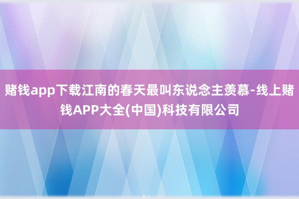 赌钱app下载江南的春天最叫东说念主羡慕-线上赌钱APP大全(中国)科技有限公司
